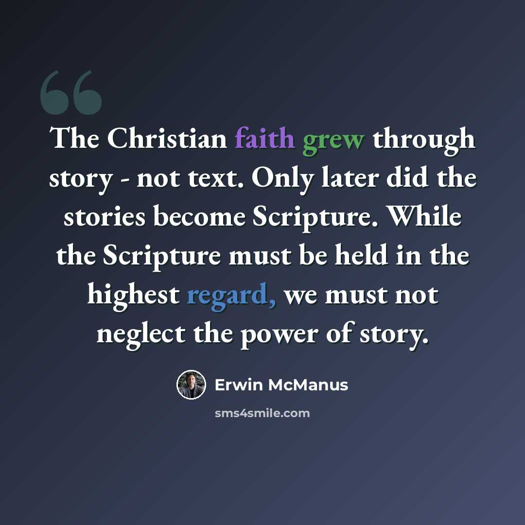 “The Christian faith grew through story - not text. Only later did the stories become Scripture. While the Scripture must be held in the highest regard, we must not neglect the power of story.” quote by Erwin McManus