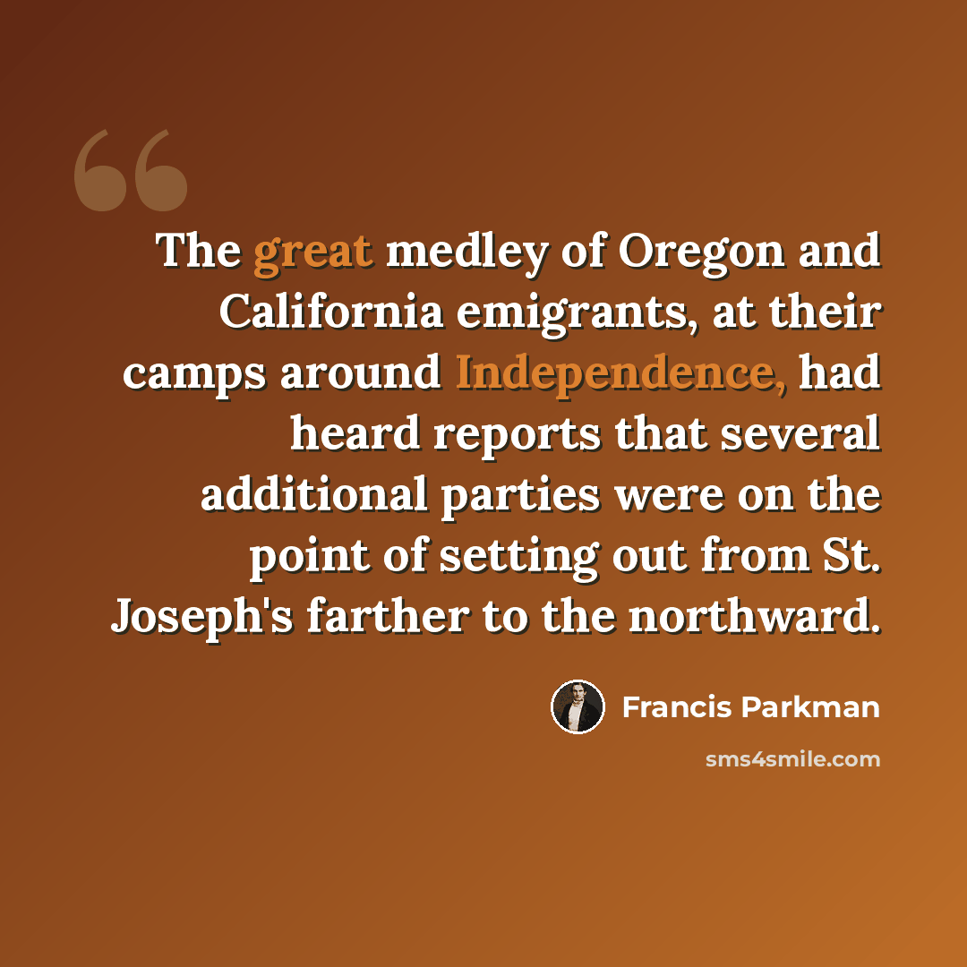 “The great medley of Oregon and California emigrants, at their camps around Independence, had heard reports that several additional parties were on the point of setting out from St. Joseph's farther to the northward.” quote by Francis Parkman