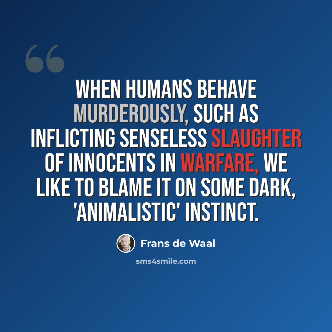 “When humans behave murderously, such as inflicting senseless slaughter of innocents in warfare, we like to blame it on some dark, 'animalistic' instinct.” quote by Frans de Waal
