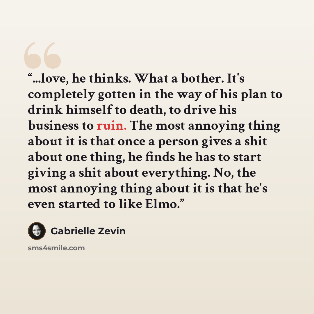 “...love, he thinks. What a bother. It's completely gotten in the way of his plan to drink himself to death, to drive his business to ruin. The most annoying thing about it is that once a person gives a shit about one thing, he finds he has to start giving a shit about everything. No, the most…” quote by Gabrielle Zevin