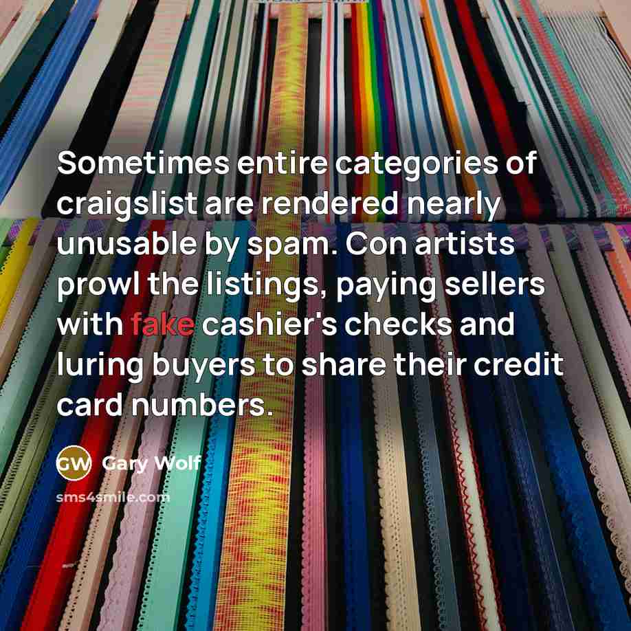 “Sometimes entire categories of craigslist are rendered nearly unusable by spam. Con artists prowl the listings, paying sellers with fake cashier's checks and luring buyers to share their credit card numbers.” quote by Gary Wolf