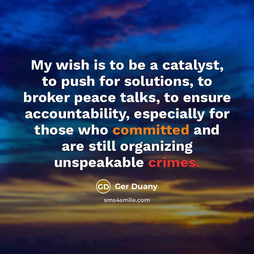 “My wish is to be a catalyst, to push for solutions, to broker peace talks, to ensure accountability, especially for those who committed and are still organizing unspeakable crimes.” quote by Ger Duany