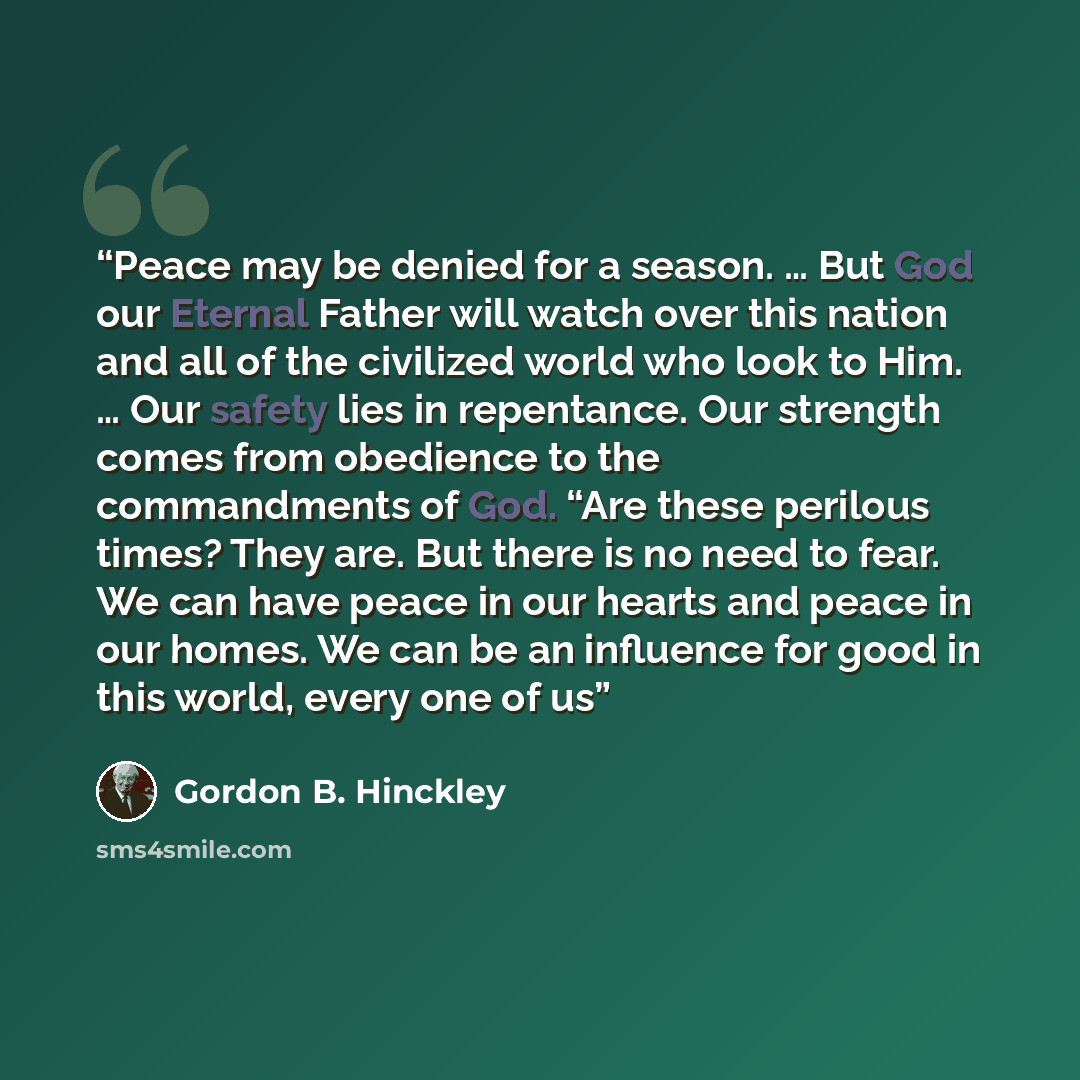“Peace may be denied for a season. … But God our Eternal Father will watch over this nation and all of the civilized world who look to Him. … Our safety lies in repentance. Our strength comes from obedience to the commandments of God. “Are these perilous times? They are. But there is no need to…” quote by Gordon B. Hinckley