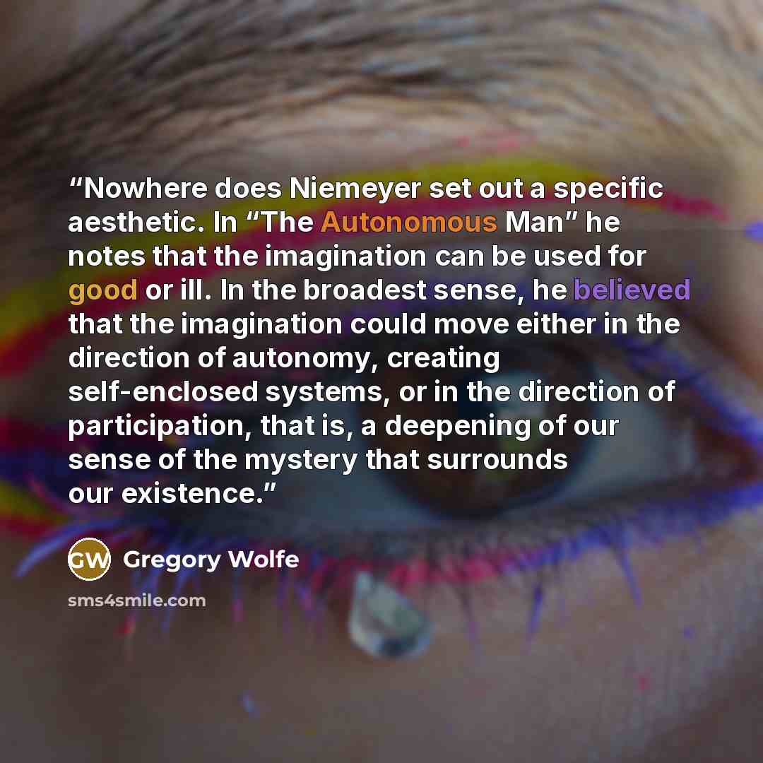 “Nowhere does Niemeyer set out a specific aesthetic. In “The Autonomous Man” he notes that the imagination can be used for good or ill. In the broadest sense, he believed that the imagination could move either in the direction of autonomy, creating self-enclosed systems, or in the direction of…” quote by Gregory Wolfe