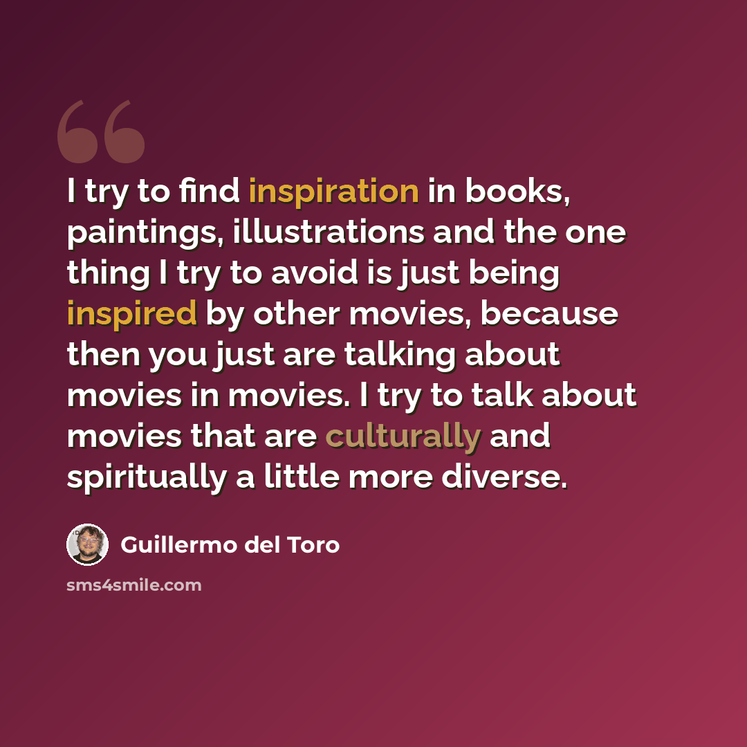 “I try to find inspiration in books, paintings, illustrations and the one thing I try to avoid is just being inspired by other movies, because then you just are talking about movies in movies. I try to talk about movies that are culturally and spiritually a little more diverse.” quote by Guillermo del Toro