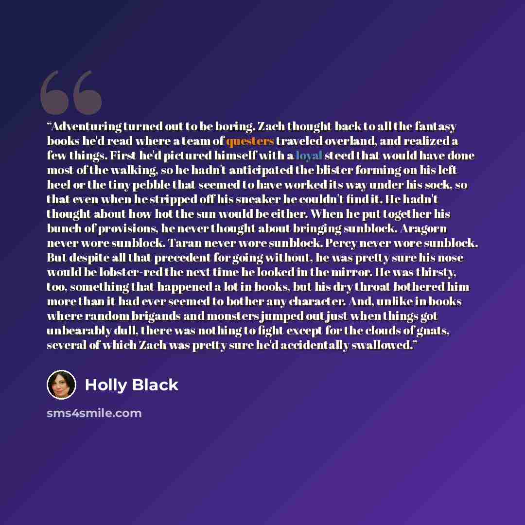 “Adventuring turned out to be boring. Zach thought back to all the fantasy books he'd read where a team of questers traveled overland, and realized a few things. First he'd pictured himself with a loyal steed that would have done most of the walking, so he hadn't anticipated the blister forming on…” quote by Holly Black