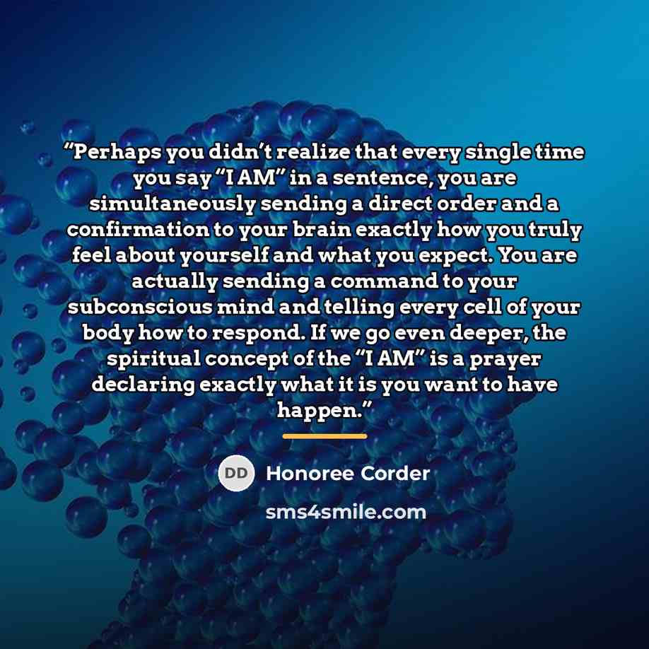 “Perhaps you didn’t realize that every single time you say “I AM” in a sentence, you are simultaneously sending a direct order and a confirmation to your brain exactly how you truly feel about yourself and what you expect. You are actually sending a command to your subconscious mind and telling…” quote by Honoree Corder