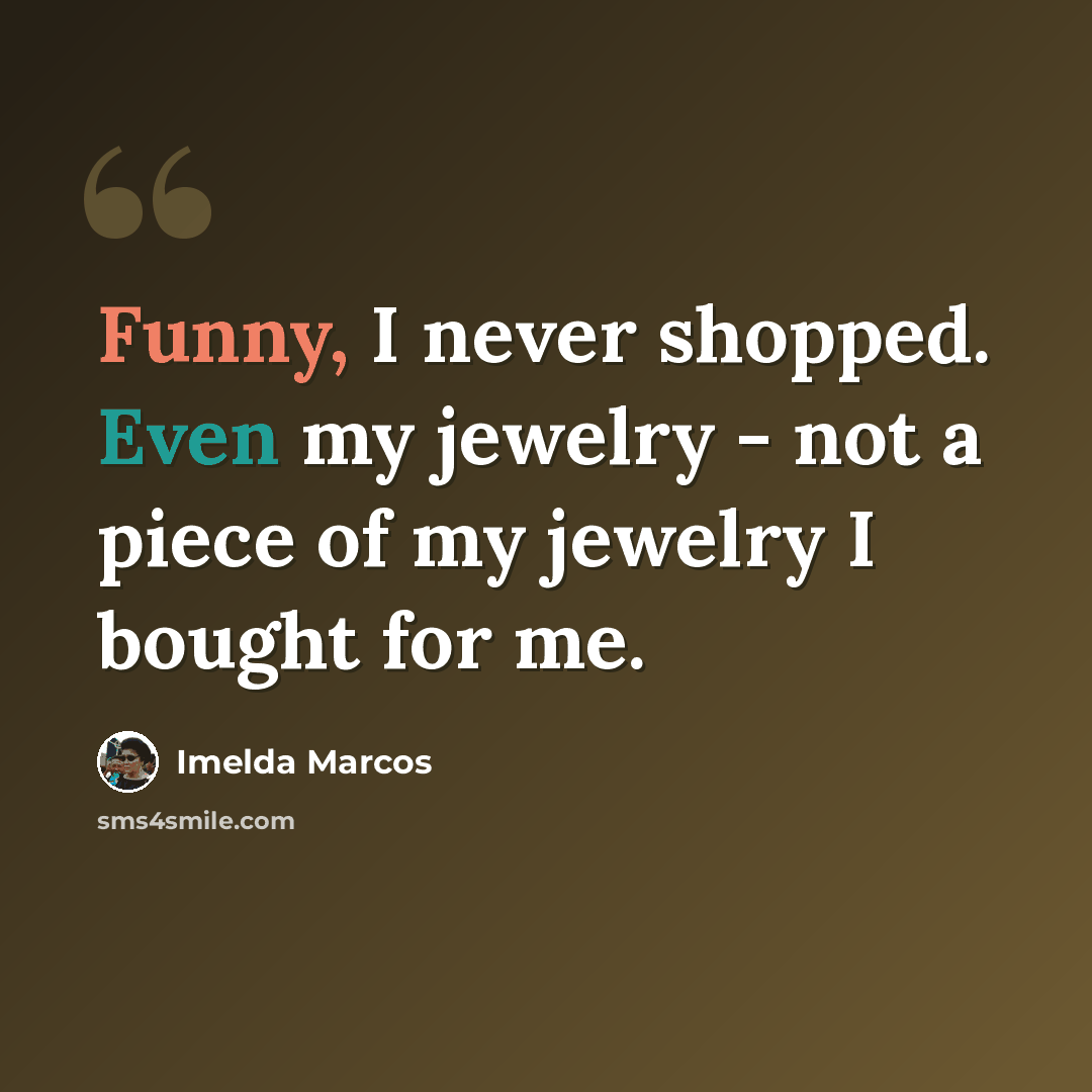 “Funny, I never shopped. Even my jewelry - not a piece of my jewelry I bought for me.” quote by Imelda Marcos