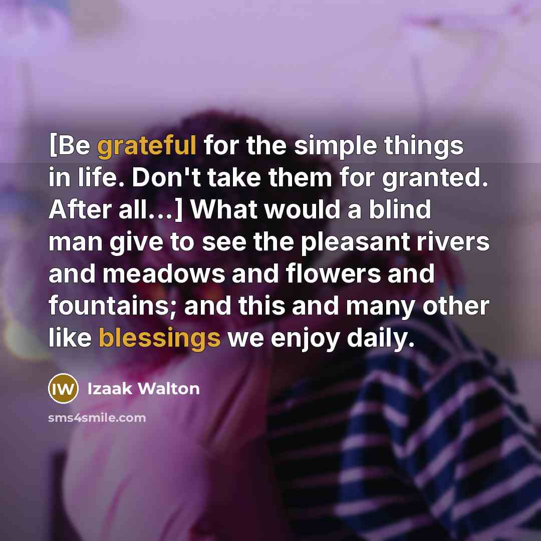 “[Be grateful for the simple things in life. Don't take them for granted. After all...] What would a blind man give to see the pleasant rivers and meadows and flowers and fountains; and this and many other like blessings we enjoy daily.” quote by Izaak Walton