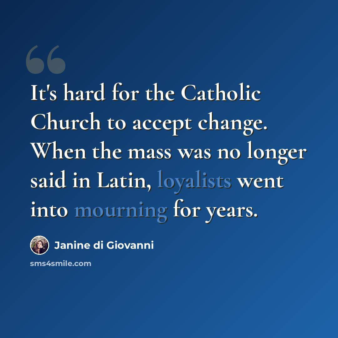 “It's hard for the Catholic Church to accept change. When the mass was no longer said in Latin, loyalists went into mourning for years.” quote by Janine di Giovanni