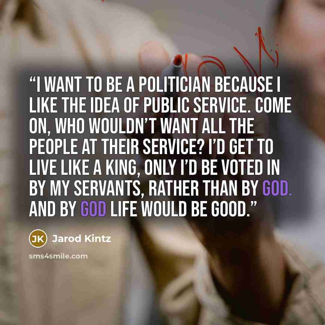 “I want to be a politician because I like the idea of public service. Come on, who wouldn’t want all the people at their service? I’d get to live like a king, only I’d be voted in by my servants, rather than by God. And by God life would be good.” quote by Jarod Kintz