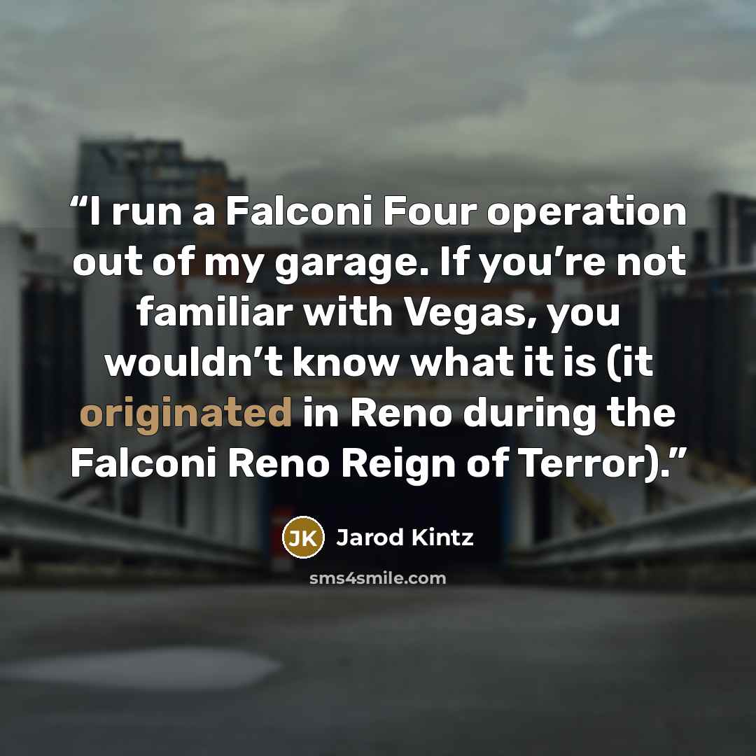“I run a Falconi Four operation out of my garage. If you’re not familiar with Vegas, you wouldn’t know what it is (it originated in Reno during the Falconi Reno Reign of Terror).” quote by Jarod Kintz