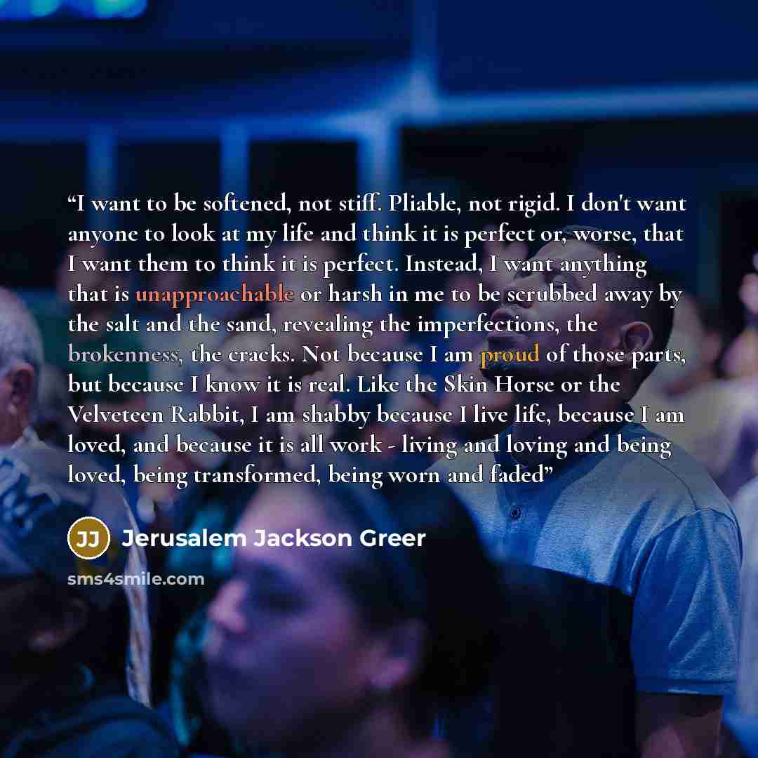 “I want to be softened, not stiff. Pliable, not rigid. I don't want anyone to look at my life and think it is perfect or, worse, that I want them to think it is perfect. Instead, I want anything that is unapproachable or harsh in me to be scrubbed away by the salt and the sand, revealing the…” quote by Jerusalem Jackson Greer