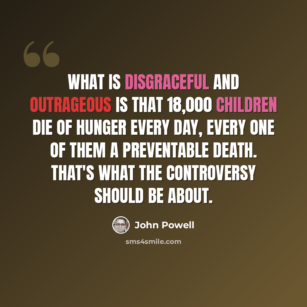 “What is disgraceful and outrageous is that 18,000 children die of hunger every day, every one of them a preventable death. That's what the controversy should be about.” quote by John Powell