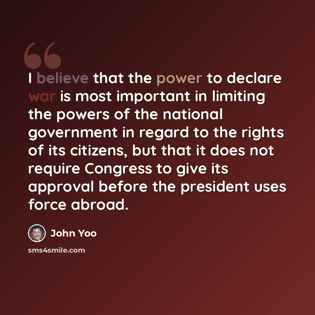 “I believe that the power to declare war is most important in limiting the powers of the national government in regard to the rights of its citizens, but that it does not require Congress to give its approval before the president uses force abroad.” quote by John Yoo