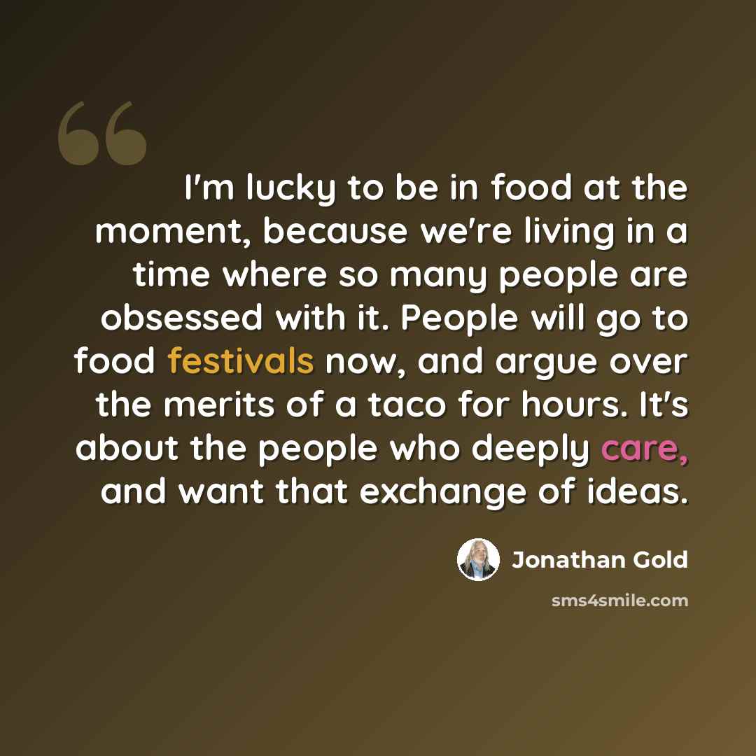 “I'm lucky to be in food at the moment, because we're living in a time where so many people are obsessed with it. People will go to food festivals now, and argue over the merits of a taco for hours. It's about the people who deeply care, and want that exchange of ideas.” quote by Jonathan Gold