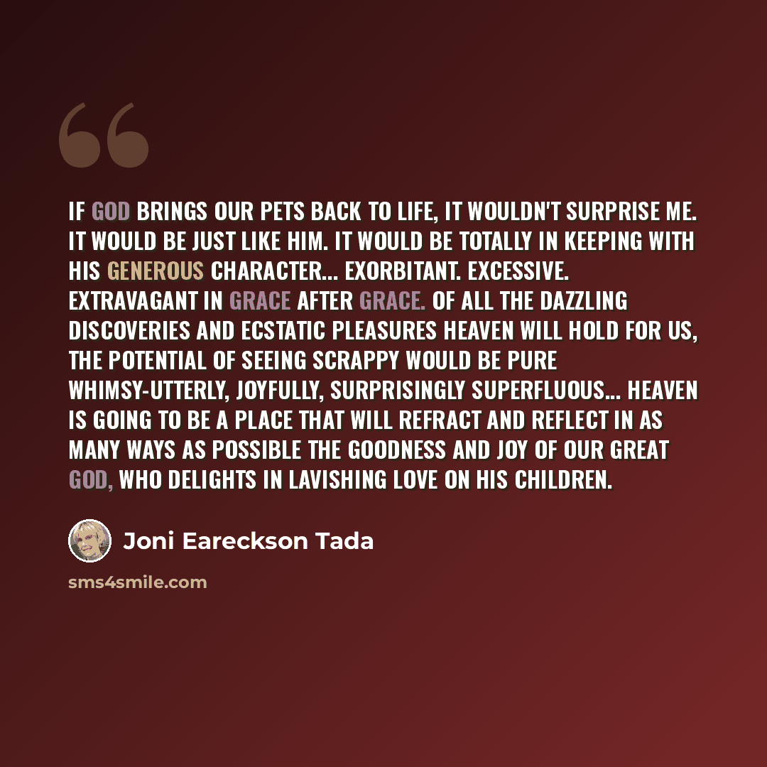 “If God brings our pets back to life, it wouldn't surprise me. It would be just like Him. It would be totally in keeping with His generous character... Exorbitant. Excessive. Extravagant in grace after grace. Of all the dazzling discoveries and ecstatic pleasures heaven will hold for us, the…” quote by Joni Eareckson Tada