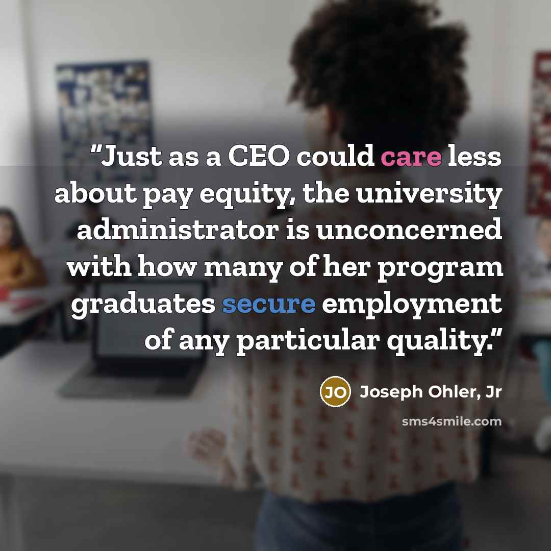 “Just as a CEO could care less about pay equity, the university administrator is unconcerned with how many of her program graduates secure employment of any particular quality.” quote by Joseph Ohler, Jr
