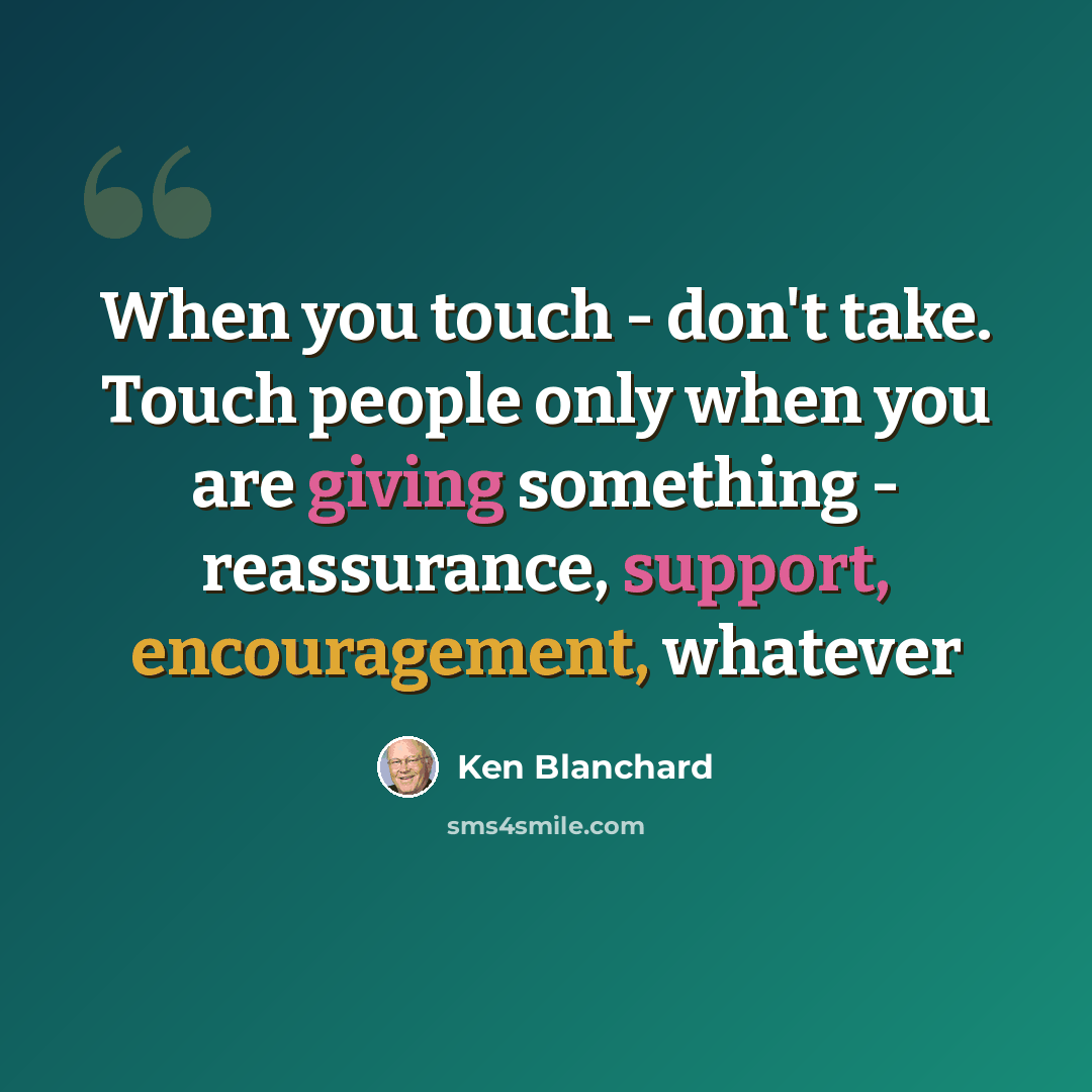 “When you touch - don't take. Touch people only when you are giving something - reassurance, support, encouragement, whatever” quote by Ken Blanchard