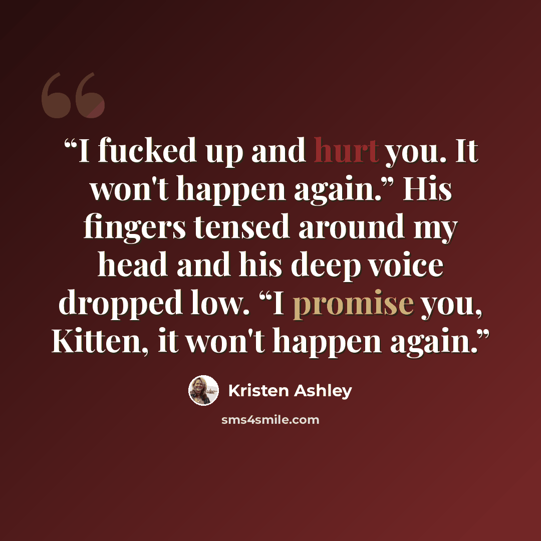 “I fucked up and hurt you. It won't happen again.” His fingers tensed around my head and his deep voice dropped low. “I promise you, Kitten, it won't happen again.” quote by Kristen Ashley