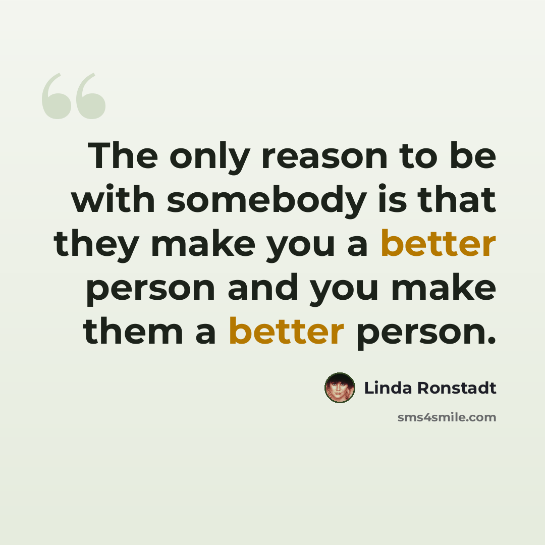 “The only reason to be with somebody is that they make you a better person and you make them a better person.” quote by Linda Ronstadt
