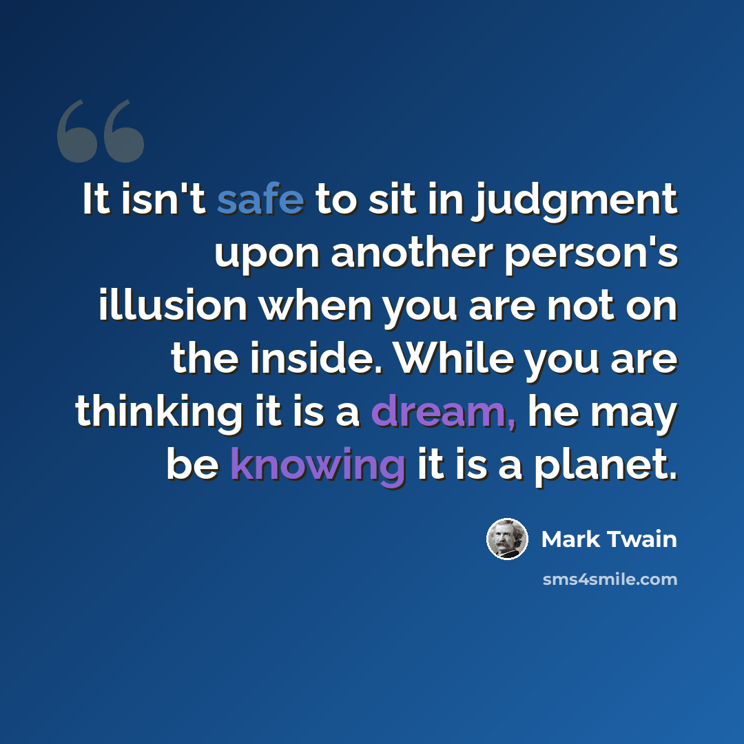 “It isn't safe to sit in judgment upon another person's illusion when you are not on the inside. While you are thinking it is a dream, he may be knowing it is a planet.” quote by Mark Twain