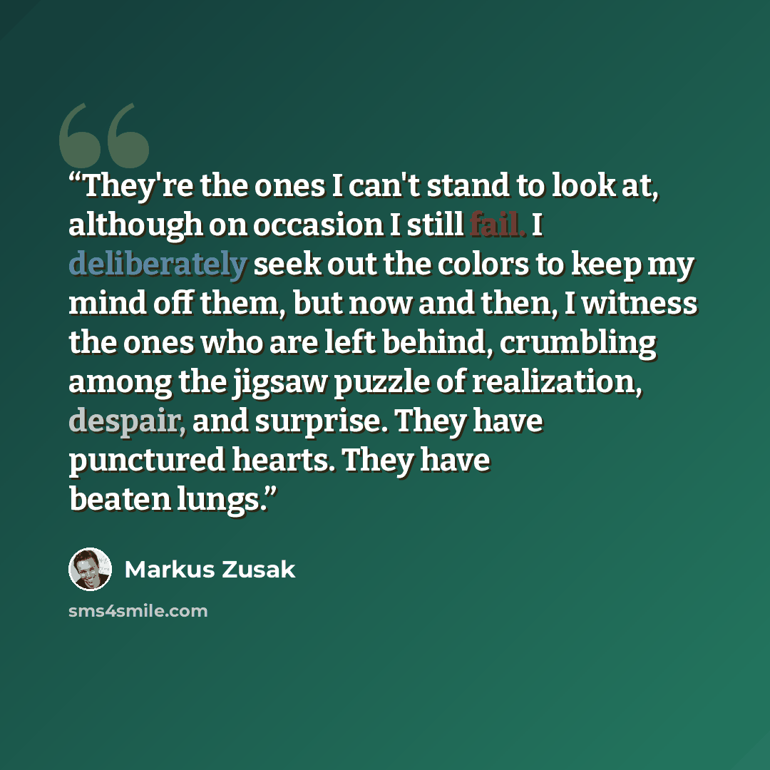 “They're the ones I can't stand to look at, although on occasion I still fail. I deliberately seek out the colors to keep my mind off them, but now and then, I witness the ones who are left behind, crumbling among the jigsaw puzzle of realization, despair, and surprise. They have punctured hearts…” quote by Markus Zusak