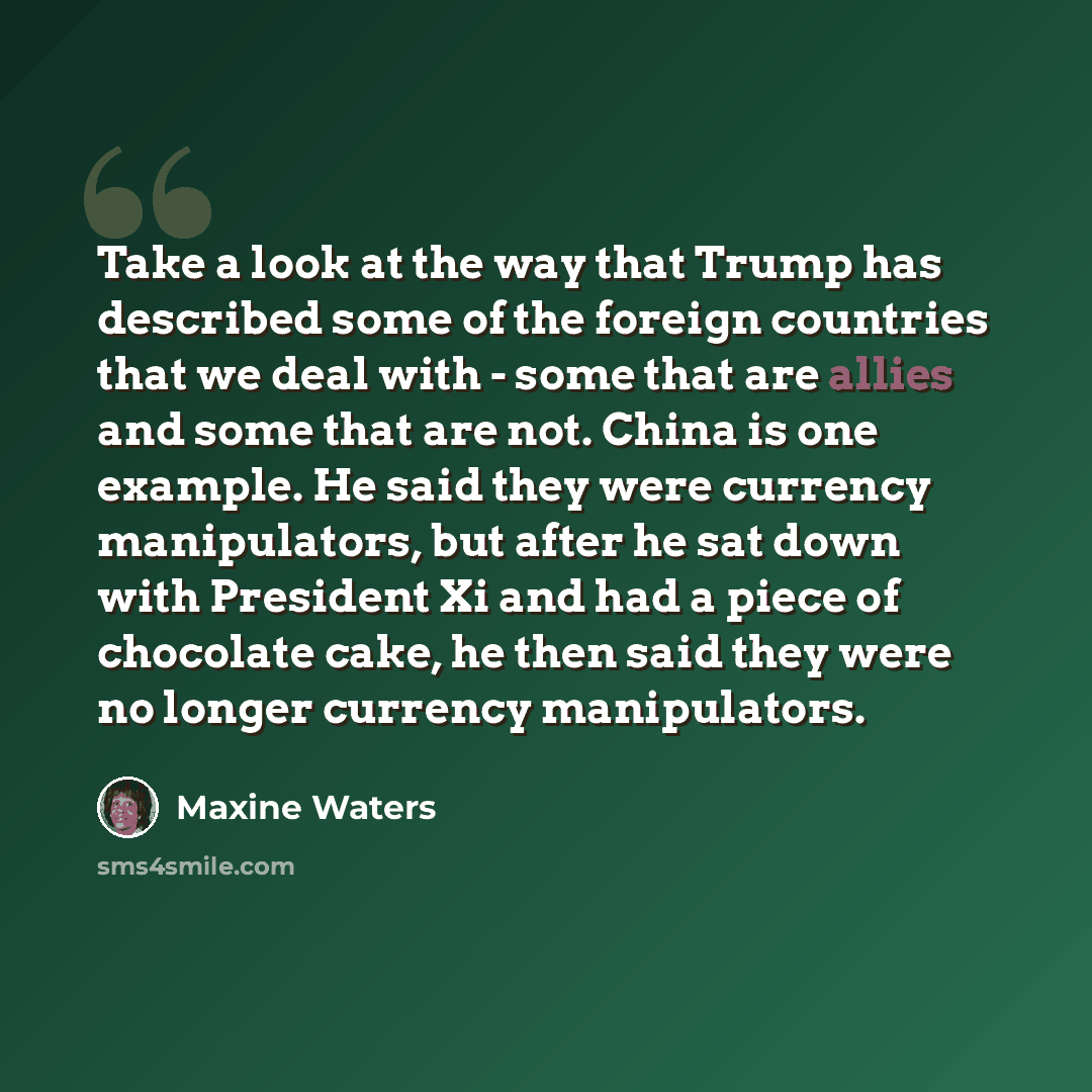 “Take a look at the way that Trump has described some of the foreign countries that we deal with - some that are allies and some that are not. China is one example. He said they were currency manipulators, but after he sat down with President Xi and had a piece of chocolate cake, he then said they…” quote by Maxine Waters