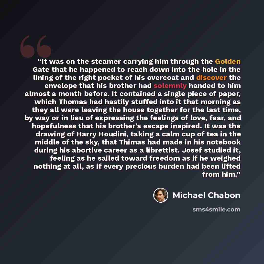 “It was on the steamer carrying him through the Golden Gate that he happened to reach down into the hole in the lining of the right pocket of his overcoat and discover the envelope that his brother had solemnly handed to him almost a month before. It contained a single piece of paper, which Thomas…” quote by Michael Chabon