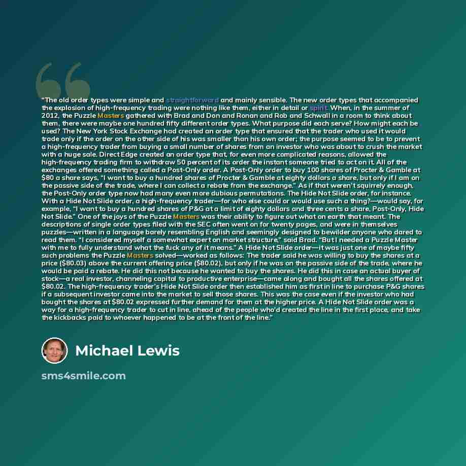 “The old order types were simple and straightforward and mainly sensible. The new order types that accompanied the explosion of high-frequency trading were nothing like them, either in detail or spirit. When, in the summer of 2012, the Puzzle Masters gathered with Brad and Don and Ronan and Rob and…” quote by Michael Lewis