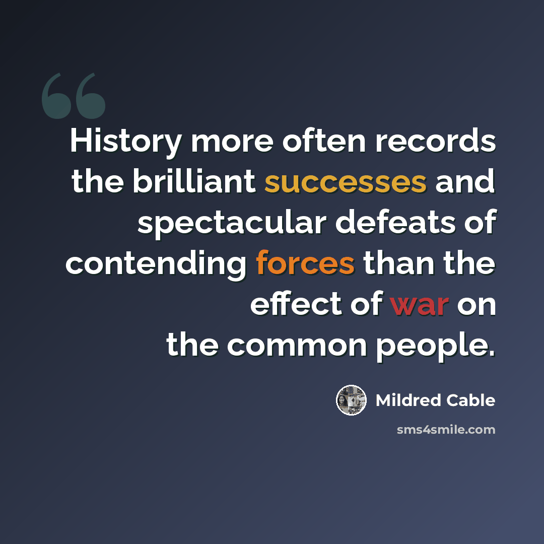 “History more often records the brilliant successes and spectacular defeats of contending forces than the effect of war on the common people.” quote by Mildred Cable