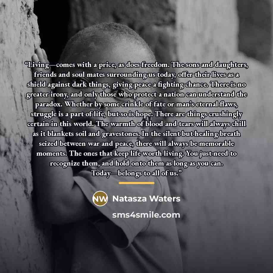 “Living—comes with a price, as does freedom. The sons and daughters, friends and soul mates surrounding us today, offer their lives as a shield against dark things, giving peace a fighting chance. There is no greater irony, and only those who protect a nation can understand the paradox. Whether by…” quote by Natasza Waters