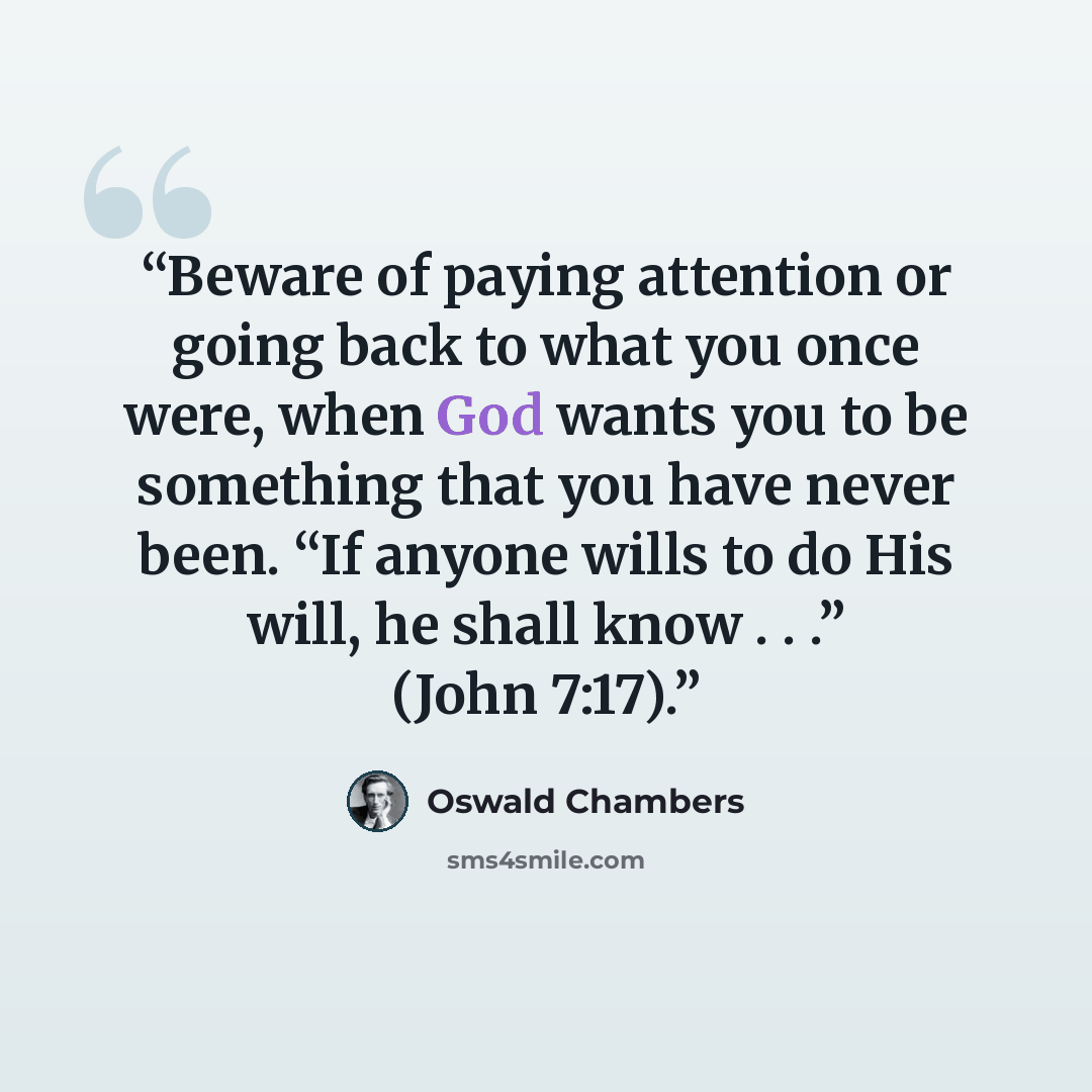 “Beware of paying attention or going back to what you once were, when God wants you to be something that you have never been. “If anyone wills to do His will, he shall know . . .” (John 7:17).” quote by Oswald Chambers
