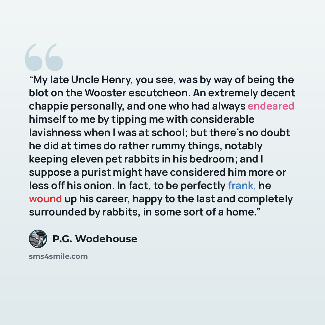 “My late Uncle Henry, you see, was by way of being the blot on the Wooster escutcheon. An extremely decent chappie personally, and one who had always endeared himself to me by tipping me with considerable lavishness when I was at school; but there's no doubt he did at times do rather rummy things…” quote by P.G. Wodehouse