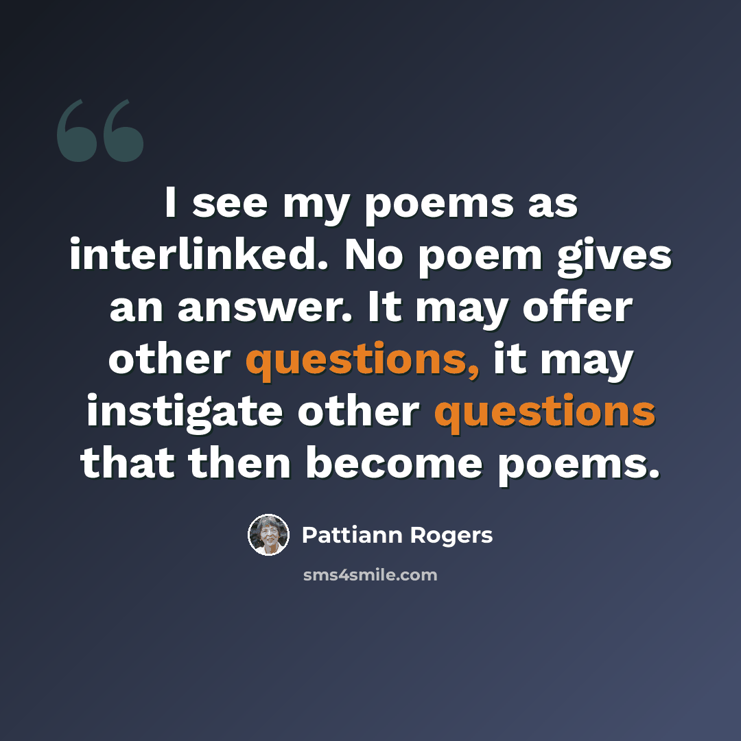 “I see my poems as interlinked. No poem gives an answer. It may offer other questions, it may instigate other questions that then become poems.” quote by Pattiann Rogers