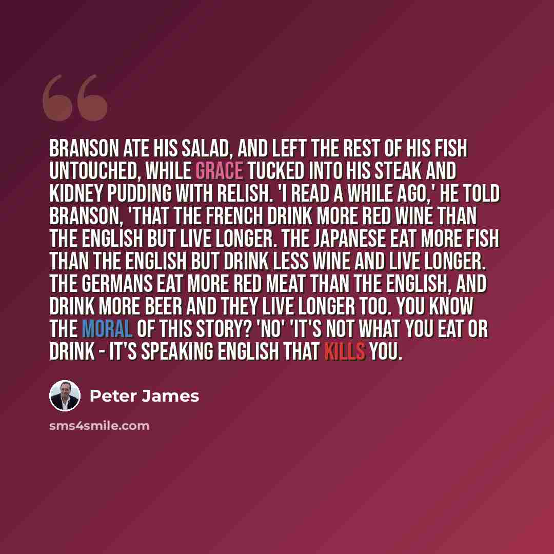 “Branson ate his salad, and left the rest of his fish untouched, while Grace tucked into his steak and kidney pudding with relish. 'I read a while ago,' he told Branson, 'that the French drink more red wine than the English but live longer. The Japanese eat more fish than the English but drink less…” quote by Peter James