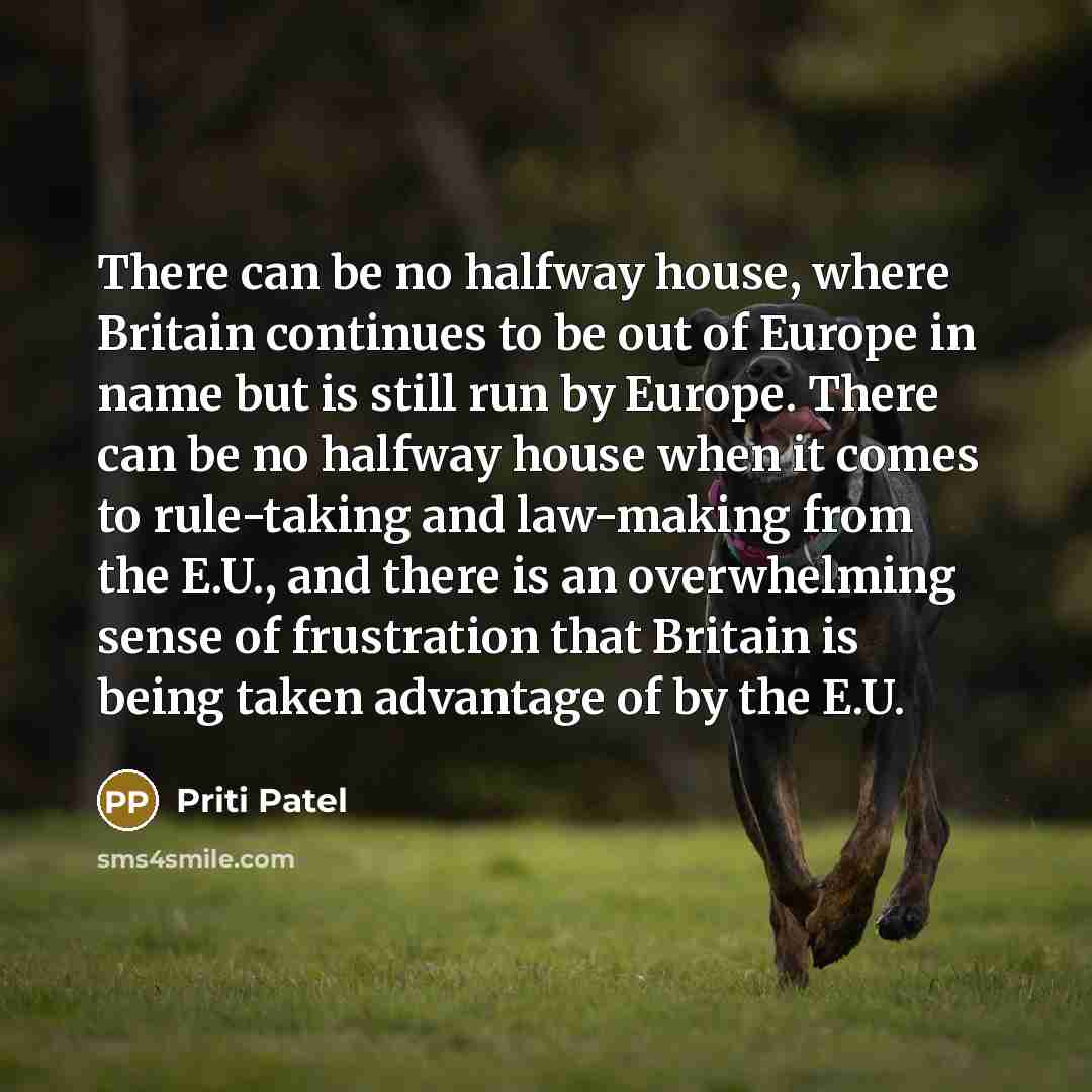 “There can be no halfway house, where Britain continues to be out of Europe in name but is still run by Europe. There can be no halfway house when it comes to rule-taking and law-making from the E.U., and there is an overwhelming sense of frustration that Britain is being taken advantage of by the…” quote by Priti Patel