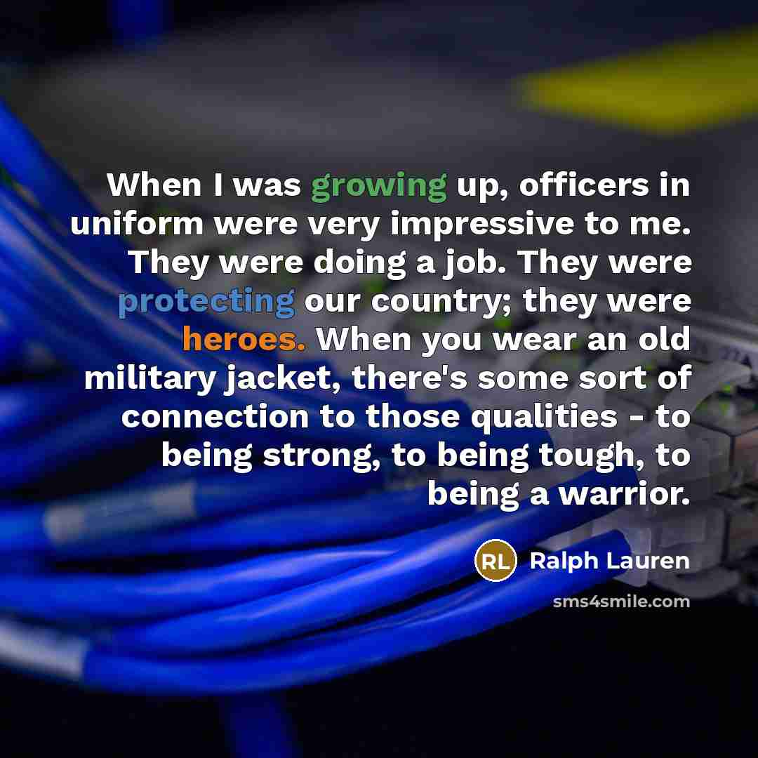 “When I was growing up, officers in uniform were very impressive to me. They were doing a job. They were protecting our country; they were heroes. When you wear an old military jacket, there's some sort of connection to those qualities - to being strong, to being tough, to being a warrior.” quote by Ralph Lauren