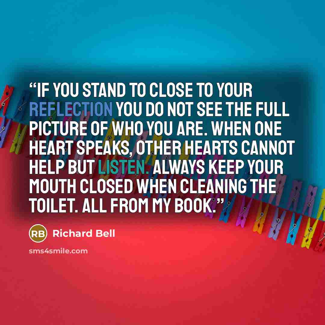 “If you stand to close to your reflection you do not see the full picture of who you are. When one heart speaks, other hearts cannot help but listen. Always keep your mouth closed when cleaning the toilet. All from my book.” quote by Richard Bell