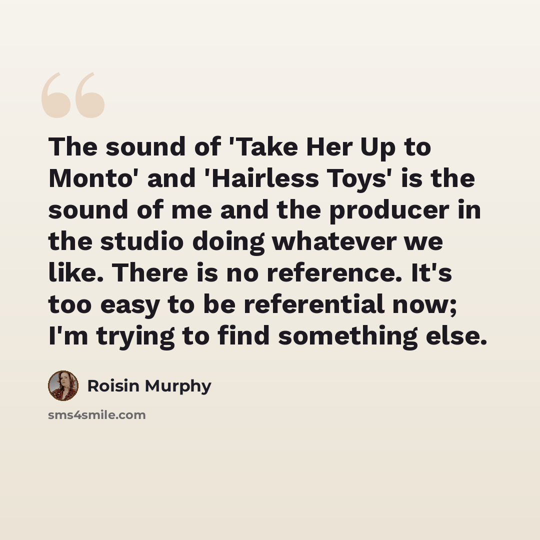“The sound of 'Take Her Up to Monto' and 'Hairless Toys' is the sound of me and the producer in the studio doing whatever we like. There is no reference. It's too easy to be referential now; I'm trying to find something else.” quote by Roisin Murphy