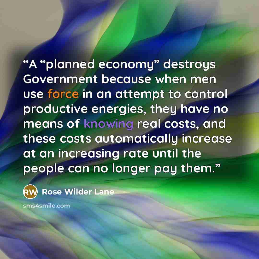 “A “planned economy” destroys Government because when men use force in an attempt to control productive energies, they have no means of knowing real costs, and these costs automatically increase at an increasing rate until the people can no longer pay them.” quote by Rose Wilder Lane