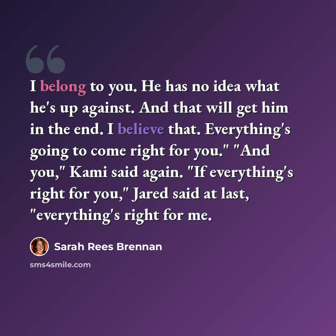 “I belong to you. He has no idea what he's up against. And that will get him in the end. I believe that. Everything's going to come right for you." "And you," Kami said again. "If everything's right for you," Jared said at last, "everything's right for me.” quote by Sarah Rees Brennan