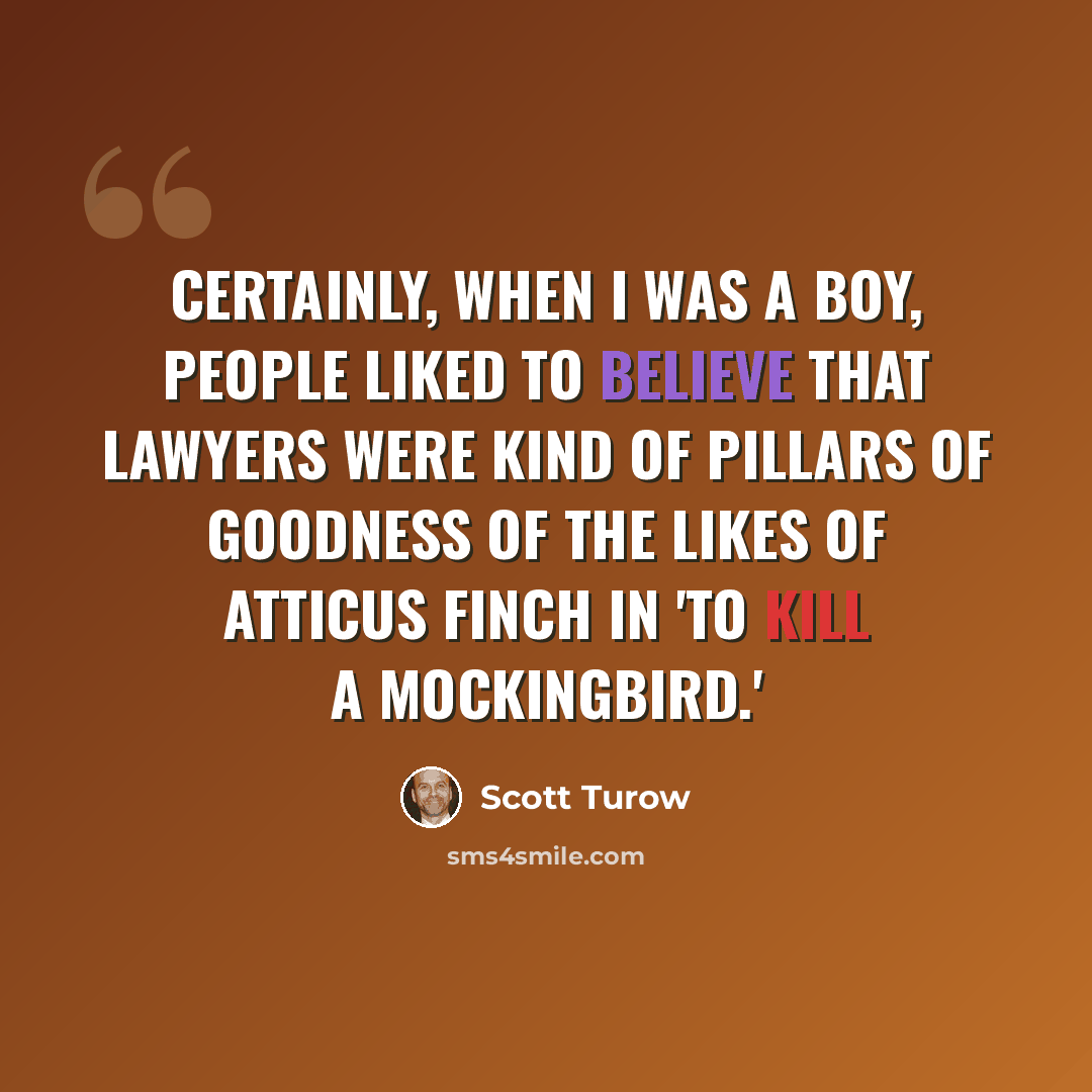 “Certainly, when I was a boy, people liked to believe that lawyers were kind of pillars of goodness of the likes of Atticus Finch in 'To Kill a Mockingbird.'” quote by Scott Turow