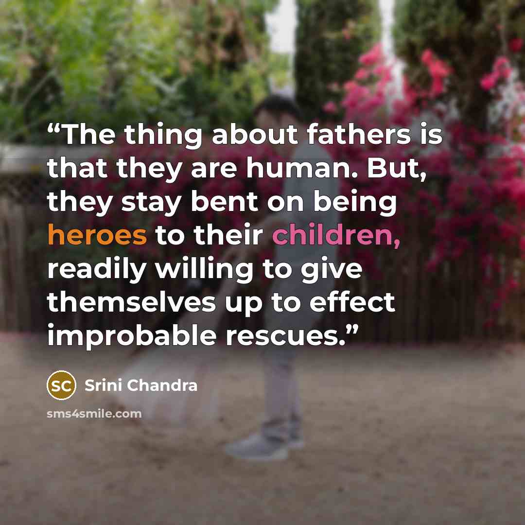 “The thing about fathers is that they are human. But, they stay bent on being heroes to their children, readily willing to give themselves up to effect improbable rescues.” quote by Srini Chandra