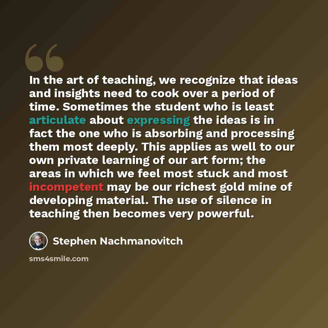 “In the art of teaching, we recognize that ideas and insights need to cook over a period of time. Sometimes the student who is least articulate about expressing the ideas is in fact the one who is absorbing and processing them most deeply. This applies as well to our own private learning of our art…” quote by Stephen Nachmanovitch