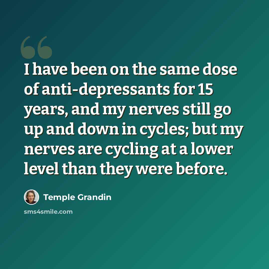 “I have been on the same dose of anti-depressants for 15 years, and my nerves still go up and down in cycles; but my nerves are cycling at a lower level than they were before.” quote by Temple Grandin