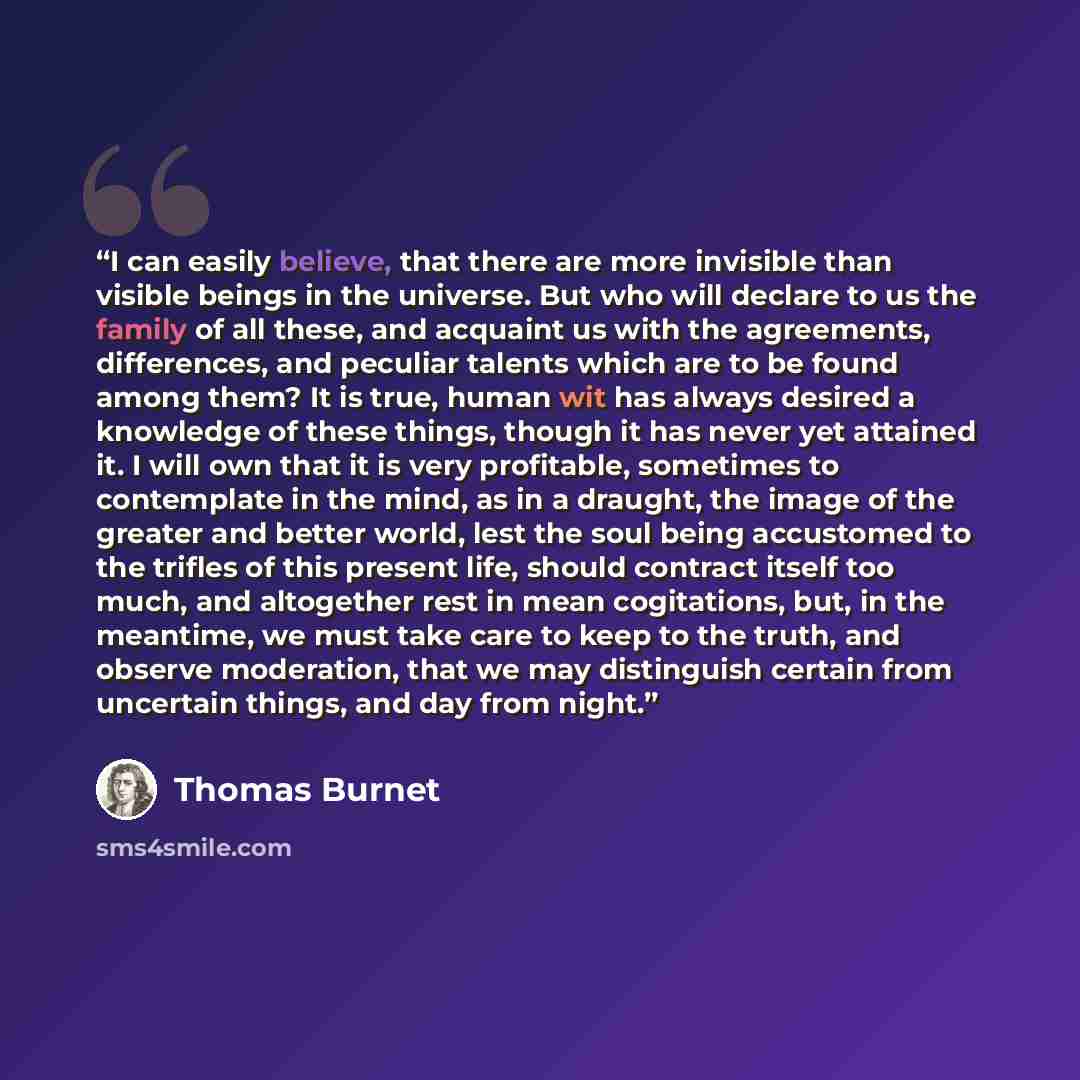 “I can easily believe, that there are more invisible than visible beings in the universe. But who will declare to us the family of all these, and acquaint us with the agreements, differences, and peculiar talents which are to be found among them? It is true, human wit has always desired a knowledge…” quote by Thomas Burnet