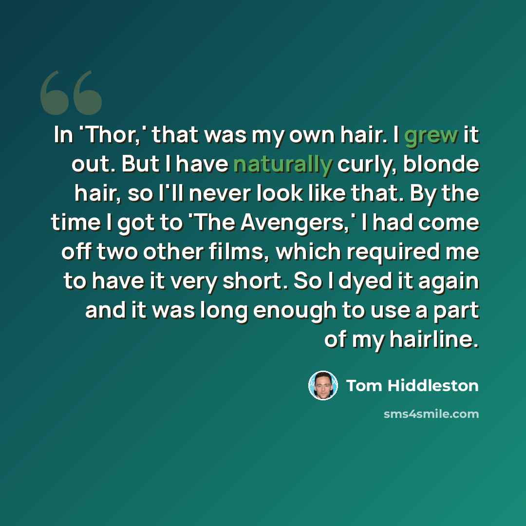 “In 'Thor,' that was my own hair. I grew it out. But I have naturally curly, blonde hair, so I'll never look like that. By the time I got to 'The Avengers,' I had come off two other films, which required me to have it very short. So I dyed it again and it was long enough to use a part of my hairline.” quote by Tom Hiddleston