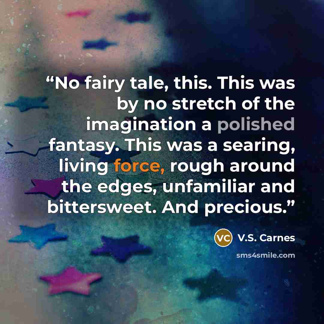 “No fairy tale, this. This was by no stretch of the imagination a polished fantasy. This was a searing, living force, rough around the edges, unfamiliar and bittersweet. And precious.” quote by V.S. Carnes