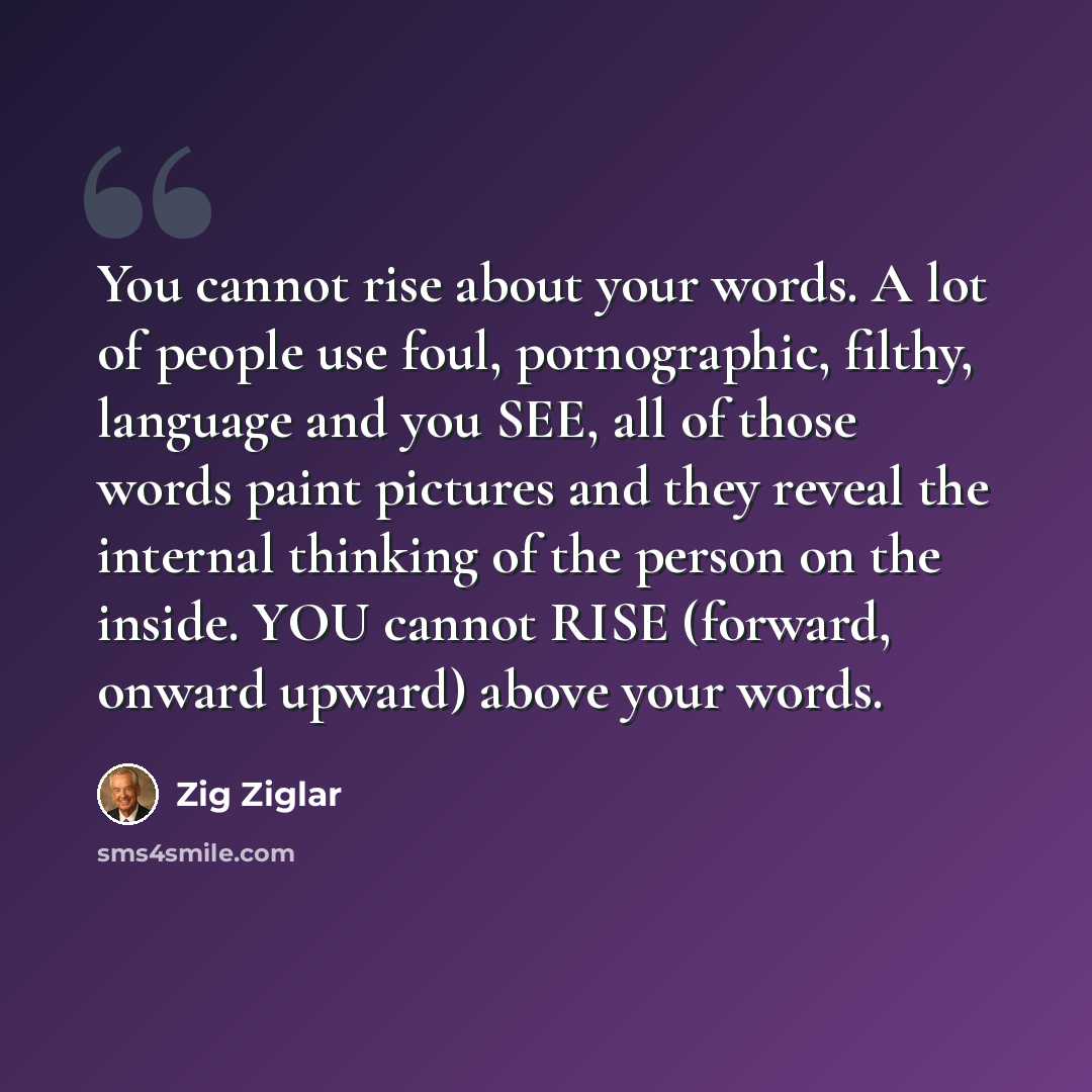 “You cannot rise about your words. A lot of people use foul, pornographic, filthy, language and you SEE, all of those words paint pictures and they reveal the internal thinking of the person on the inside. YOU cannot RISE (forward, onward upward) above your words.” quote by Zig Ziglar
